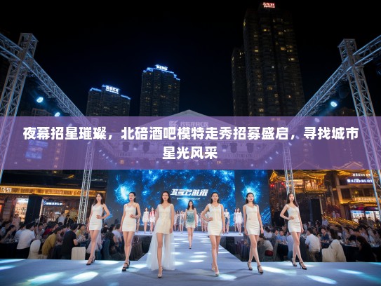 夜幕招星璀璨,北碚酒吧模特走秀招募盛启,寻找城市星光风采 夜幕招星璀璨,北碚酒吧模特走秀招募盛启,寻找城市星光风采