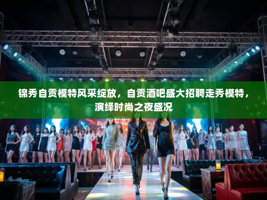 锦秀自贡模特风采绽放，自贡酒吧盛大招聘走秀模特，演绎时尚之夜盛况