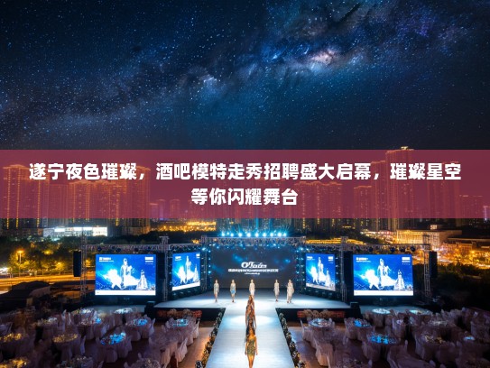 遂宁夜色璀璨，酒吧模特走秀招聘盛大启幕，璀璨星空等你闪耀舞台