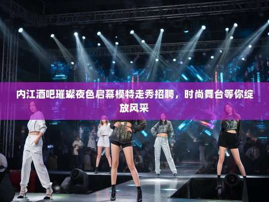 内江酒吧璀璨夜色启幕模特走秀招聘，时尚舞台等你绽放风采