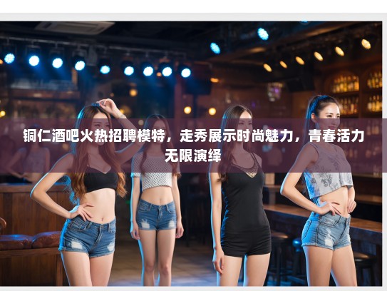 铜仁酒吧火热招聘模特，走秀展示时尚魅力，青春活力无限演绎