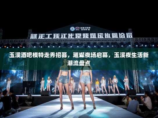 玉溪酒吧模特走秀招募，璀璨夜场启幕，玉溪夜生活新潮流盘点