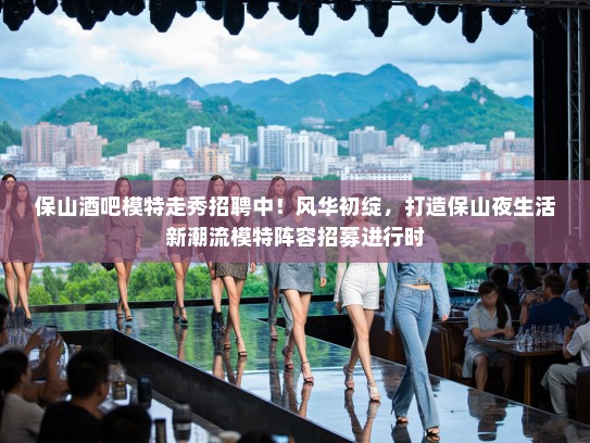 保山酒吧模特走秀招聘中！风华初绽，打造保山夜生活新潮流模特阵容招募进行时