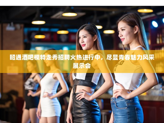昭通酒吧模特走秀招聘火热进行中，尽显青春魅力风采展示会