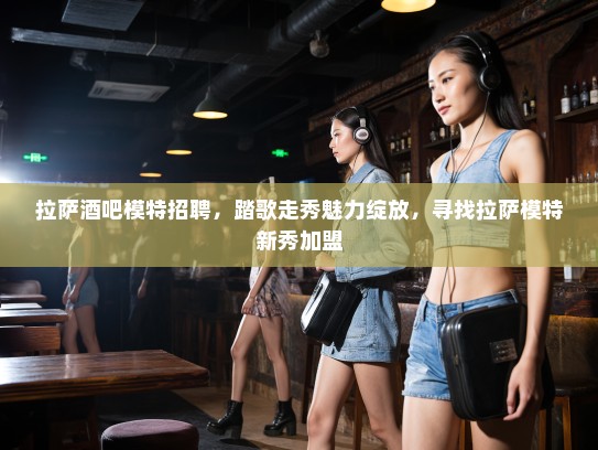 拉萨酒吧模特招聘，踏歌走秀魅力绽放，寻找拉萨模特新秀加盟