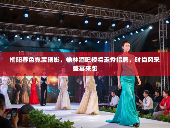榆阳春色霓裳艳影，榆林酒吧模特走秀招聘，时尚风采盛宴来袭