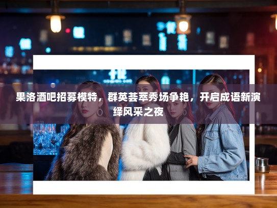 果洛酒吧招募模特，群英荟萃秀场争艳，开启成语新演绎风采之夜