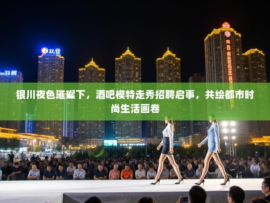 银川夜色璀璨下，酒吧模特走秀招聘启事，共绘都市时尚生活画卷