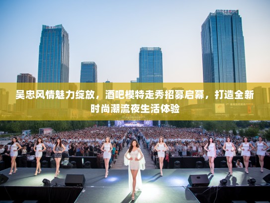 吴忠风情魅力绽放，酒吧模特走秀招募启幕，打造全新时尚潮流夜生活体验