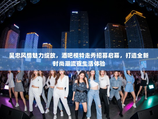 吴忠风情魅力绽放，酒吧模特走秀招募启幕，打造全新时尚潮流夜生活体验
