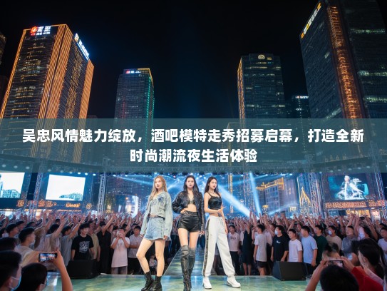 吴忠风情魅力绽放，酒吧模特走秀招募启幕，打造全新时尚潮流夜生活体验