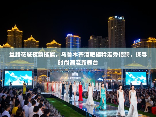 丝路花城夜韵璀璨，乌鲁木齐酒吧模特走秀招聘，探寻时尚潮流新舞台
