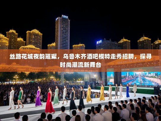 丝路花城夜韵璀璨，乌鲁木齐酒吧模特走秀招聘，探寻时尚潮流新舞台