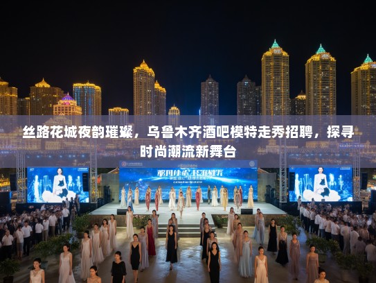 丝路花城夜韵璀璨，乌鲁木齐酒吧模特走秀招聘，探寻时尚潮流新舞台