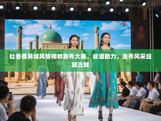 吐鲁番异域风情模特新秀大赛，成语助力，走秀风采绽放古城