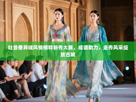 吐鲁番异域风情模特新秀大赛，成语助力，走秀风采绽放古城