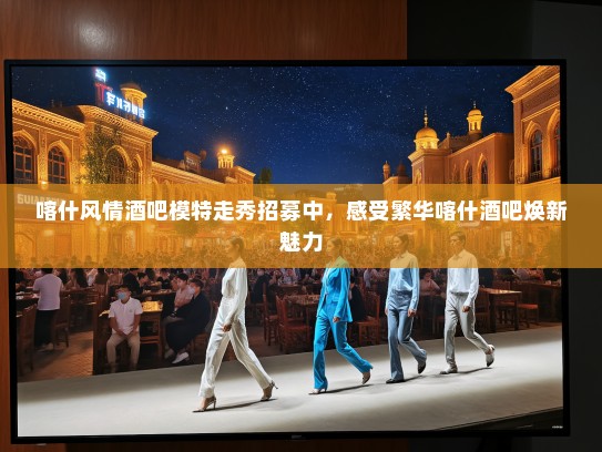 喀什风情酒吧模特走秀招募中，感受繁华喀什酒吧焕新魅力