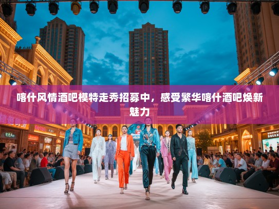 喀什风情酒吧模特走秀招募中，感受繁华喀什酒吧焕新魅力