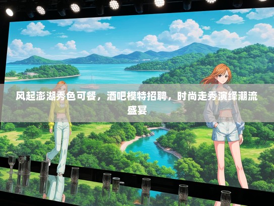 风起澎湖秀色可餐，酒吧模特招聘，时尚走秀演绎潮流盛宴