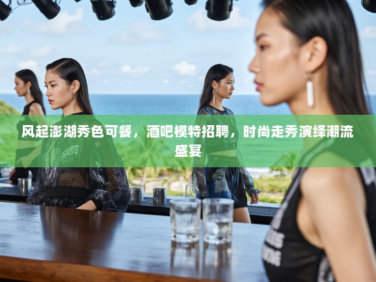 风起澎湖秀色可餐，酒吧模特招聘，时尚走秀演绎潮流盛宴