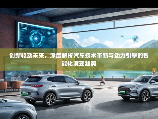 创新驱动未来,深度解析汽车技术革新与动力引擎的智能化演变趋势 创新驱动未来,深度解析汽车技术革新与动力引擎的智能化演变趋势