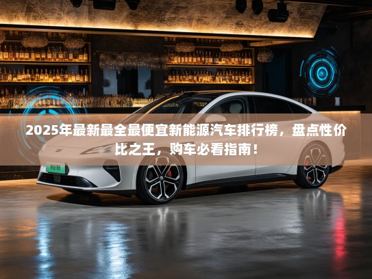 2025年最新最全最便宜新能源汽车排行榜，盘点性价比之王，购车必看指南！