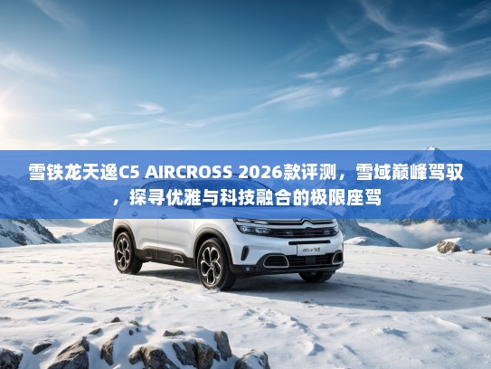 雪铁龙天逸C5 AIRCROSS 2026款评测，雪域巅峰驾驭，探寻优雅与科技融合的极限座驾
