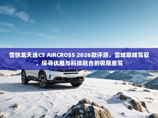 雪铁龙天逸C5 AIRCROSS 2026款评测，雪域巅峰驾驭，探寻优雅与科技融合的极限座驾