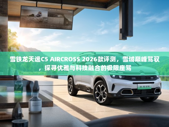 雪铁龙天逸C5 AIRCROSS 2026款评测，雪域巅峰驾驭，探寻优雅与科技融合的极限座驾