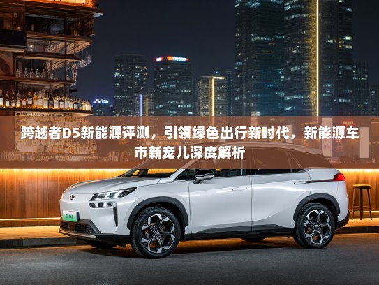 跨越者D5新能源评测，引领绿色出行新时代，新能源车市新宠儿深度解析
