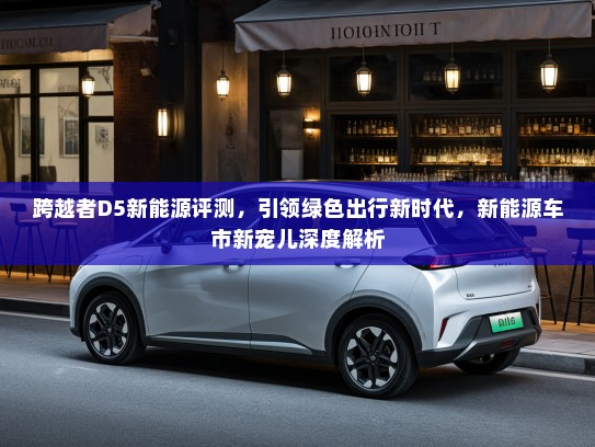 跨越者D5新能源评测，引领绿色出行新时代，新能源车市新宠儿深度解析