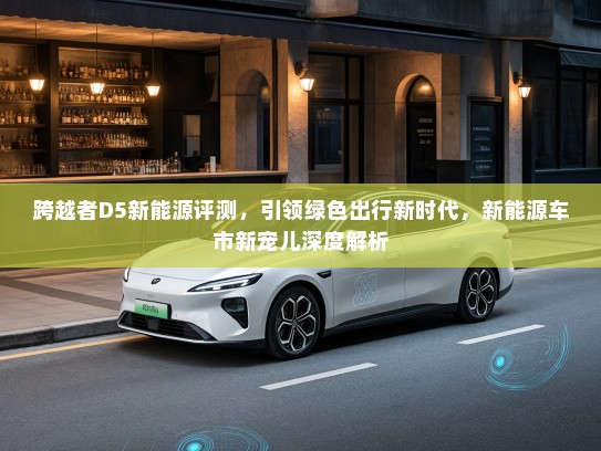 跨越者D5新能源评测，引领绿色出行新时代，新能源车市新宠儿深度解析