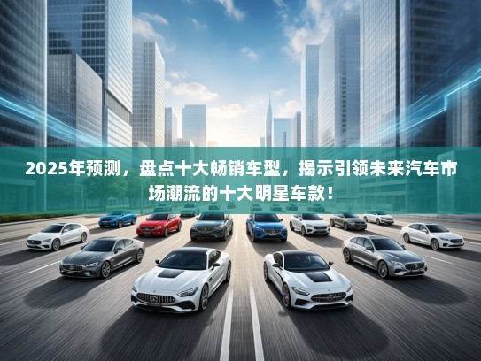 2025年预测，盘点十大畅销车型，揭示引领未来汽车市场潮流的十大明星车款！