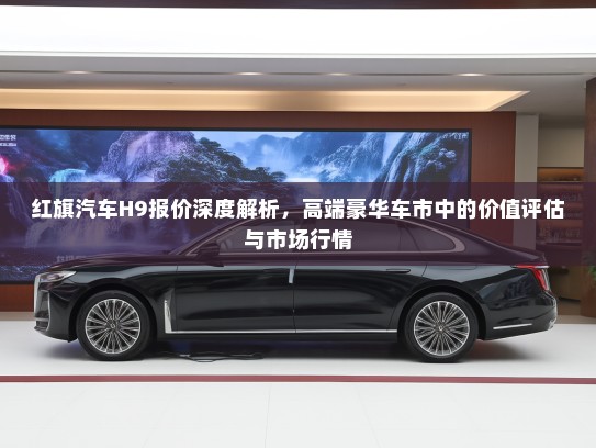 红旗汽车H9报价深度解析，高端豪华车市中的价值评估与市场行情