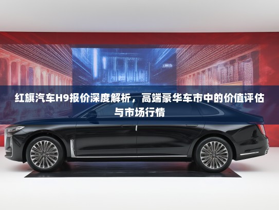 红旗汽车H9报价深度解析，高端豪华车市中的价值评估与市场行情