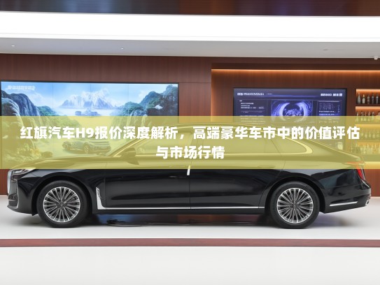 红旗汽车H9报价深度解析，高端豪华车市中的价值评估与市场行情
