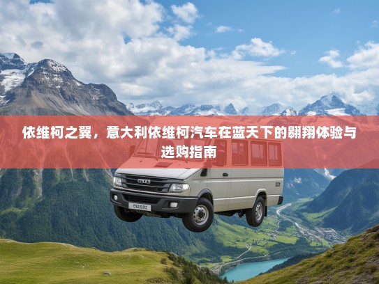 依维柯之翼，意大利依维柯汽车在蓝天下的翱翔体验与选购指南