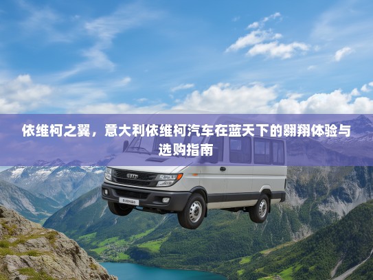 依维柯之翼，意大利依维柯汽车在蓝天下的翱翔体验与选购指南