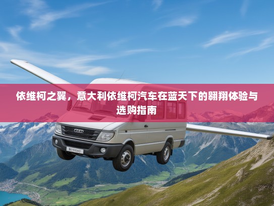 依维柯之翼，意大利依维柯汽车在蓝天下的翱翔体验与选购指南