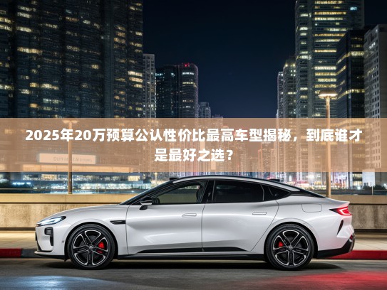 2025年20万预算公认性价比最高车型揭秘，到底谁才是最好之选？