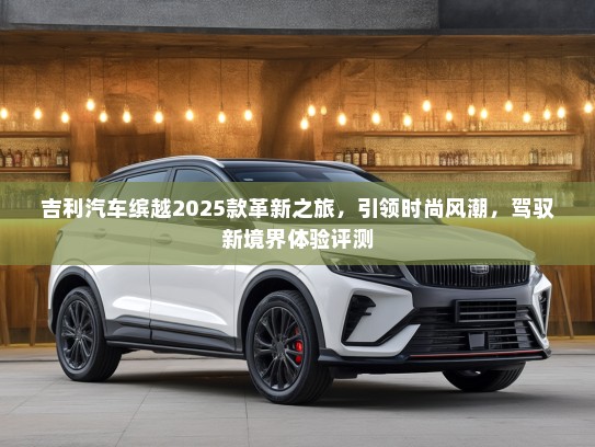 吉利汽车缤越2025款革新之旅，引领时尚风潮，驾驭新境界体验评测