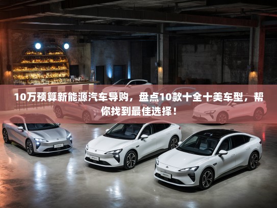 10万预算新能源汽车导购，盘点10款十全十美车型，帮你找到最佳选择！