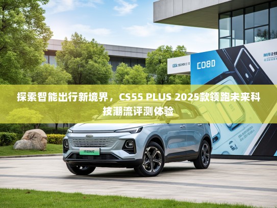 探索智能出行新境界，CS55 PLUS 2025款领跑未来科技潮流评测体验