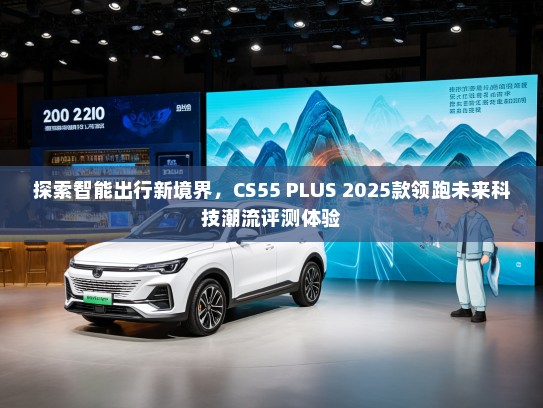 探索智能出行新境界，CS55 PLUS 2025款领跑未来科技潮流评测体验