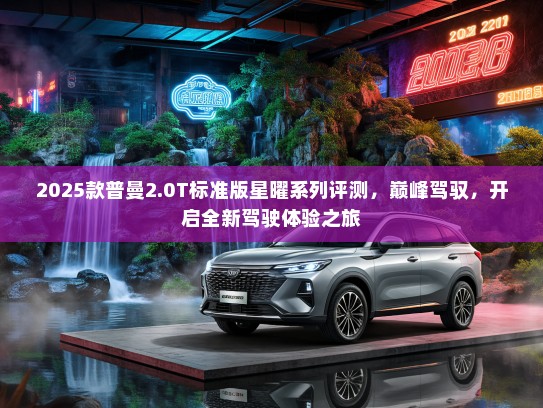 2025款普曼2.0T标准版星曜系列评测，巅峰驾驭，开启全新驾驶体验之旅