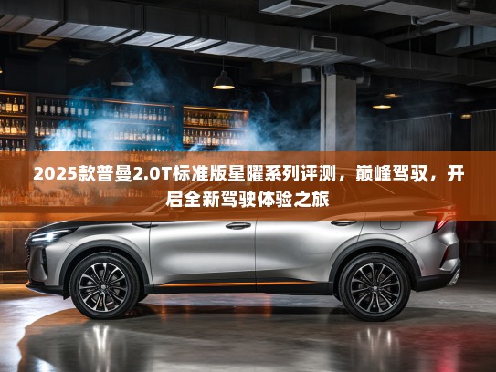 2025款普曼2.0T标准版星曜系列评测，巅峰驾驭，开启全新驾驶体验之旅