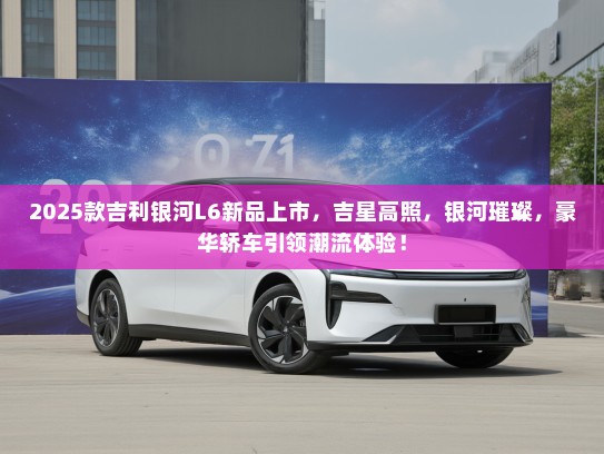 2025款吉利银河L6新品上市，吉星高照，银河璀璨，豪华轿车引领潮流体验！
