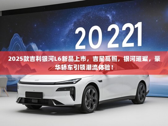 2025款吉利银河L6新品上市，吉星高照，银河璀璨，豪华轿车引领潮流体验！