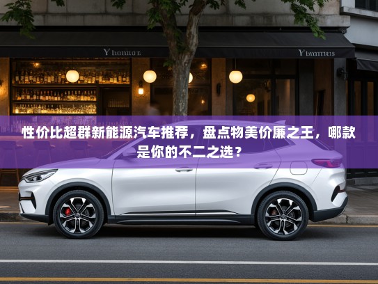 性价比超群新能源汽车推荐，盘点物美价廉之王，哪款是你的不二之选？
