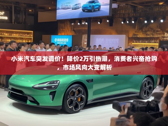 小米汽车突发调价！降价2万引热潮，消费者兴奋抢购，市场风向大变解析